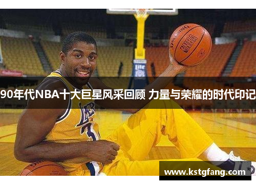 90年代NBA十大巨星风采回顾 力量与荣耀的时代印记