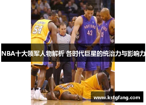 NBA十大领军人物解析 各时代巨星的统治力与影响力